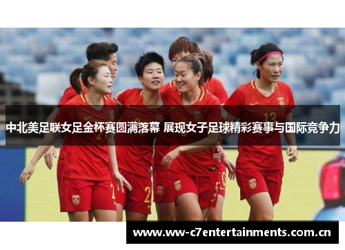 中北美足联女足金杯赛圆满落幕 展现女子足球精彩赛事与国际竞争力