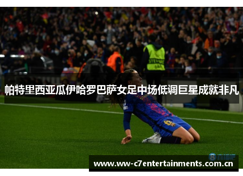 帕特里西亚瓜伊哈罗巴萨女足中场低调巨星成就非凡